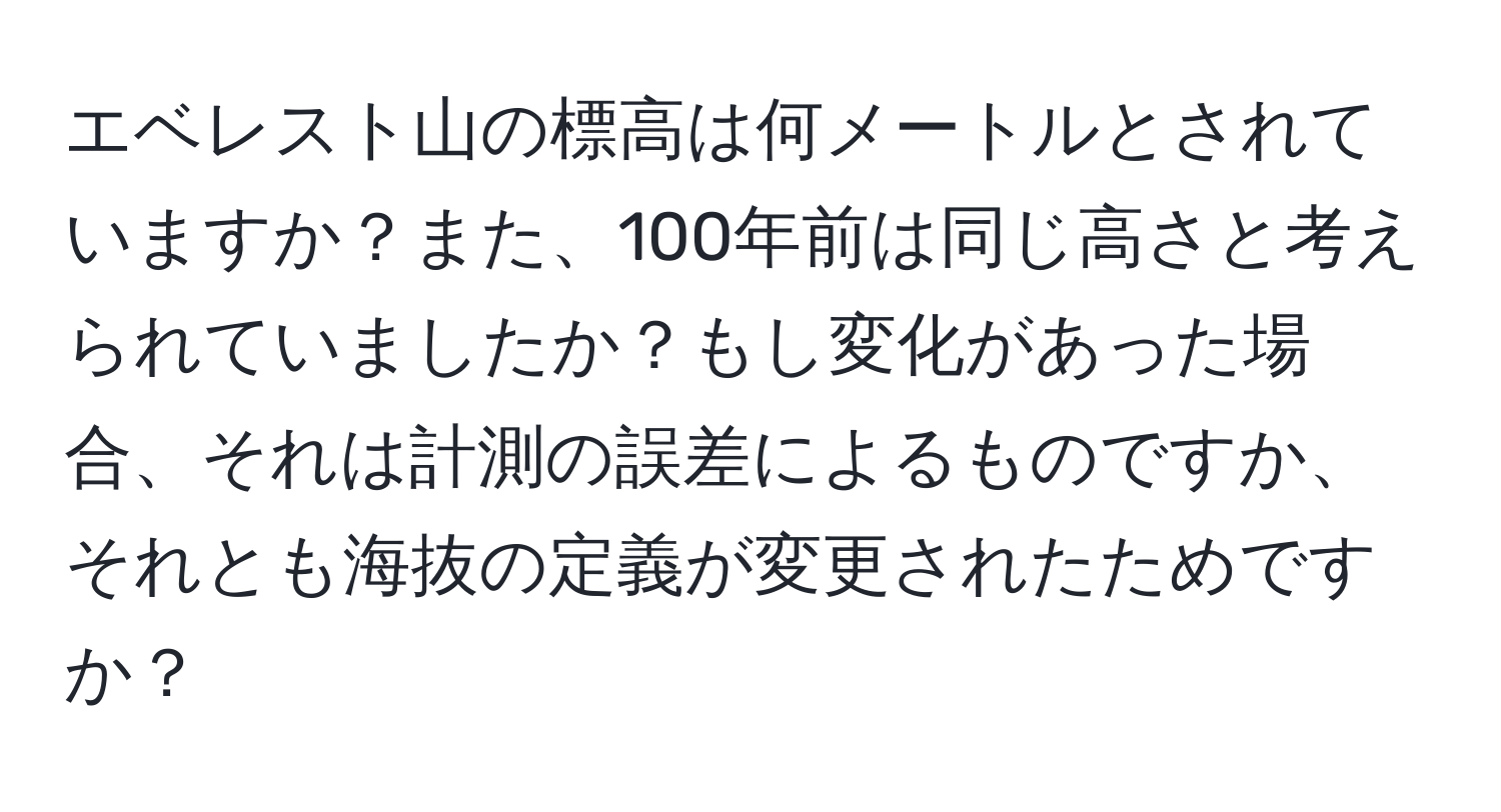 エベレスト山の標高は何メートルとされていますか？また、100年前は同じ高さと考えられていましたか？もし変化があった場合、それは計測の誤差によるものですか、それとも海抜の定義が変更されたためですか？