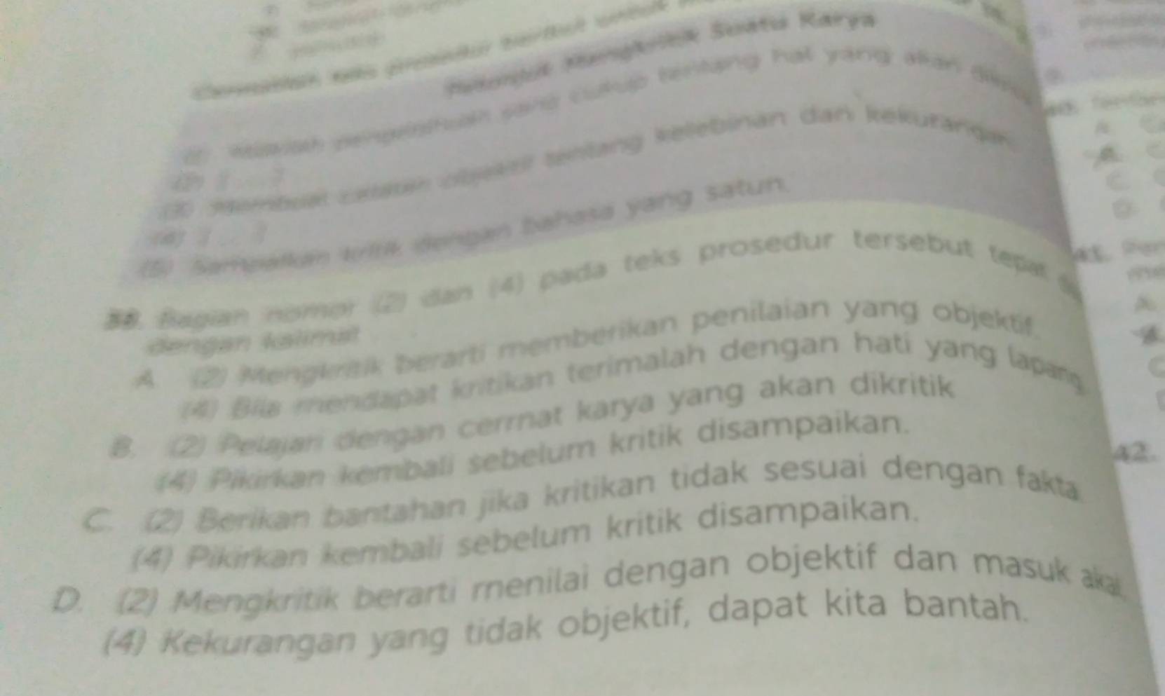 Sakonjuk Kangkiek Suátu Karya

a woswiath pengelst an sane cukup tenting hat yang alan ding
3 Membual Latan obekel tentang kellebinan dan kekuranqan
a í ì
a
(5) Samearkan wirk dengan bahasa yang satun.
(4) ( 
e
20 Bagian nomor (2) dan (4) pada teks prosedur tersebut tepal 
dengan kalimal
A. (2) Mengkrtik berarti memberikan penilaian yang objektif,
(4) Bila mendapat kritikan terimalah dengan hati yang lapang
B. (2) Pelajani dengan cerrnat karya yang akan dikritik
a2.
(4) Pikirkan kembali sebelum kritik disampaikan.
C. (2) Berikan bantahan jika kritikan tidak sesuai dengan fakta
(4) Pikirkan kembali sebelum kritik disampaikan.
D. (2) Mengkritik berarti renilai dengan objektif dan masukaka,
(4) Kekurangan yang tidak objektif, dapat kita bantah.