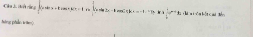 Biết rằng ∈tlimits _0^((frac π)2)(asin x+bcos x)dx=I và ∈tlimits _0^((frac π)2)(asin 2x-bcos 2x)dx=-1. Hãy tính ∈tlimits _0^(1e^ax+b)dx (làm tròn kết quả đến
hàng phần trăm).