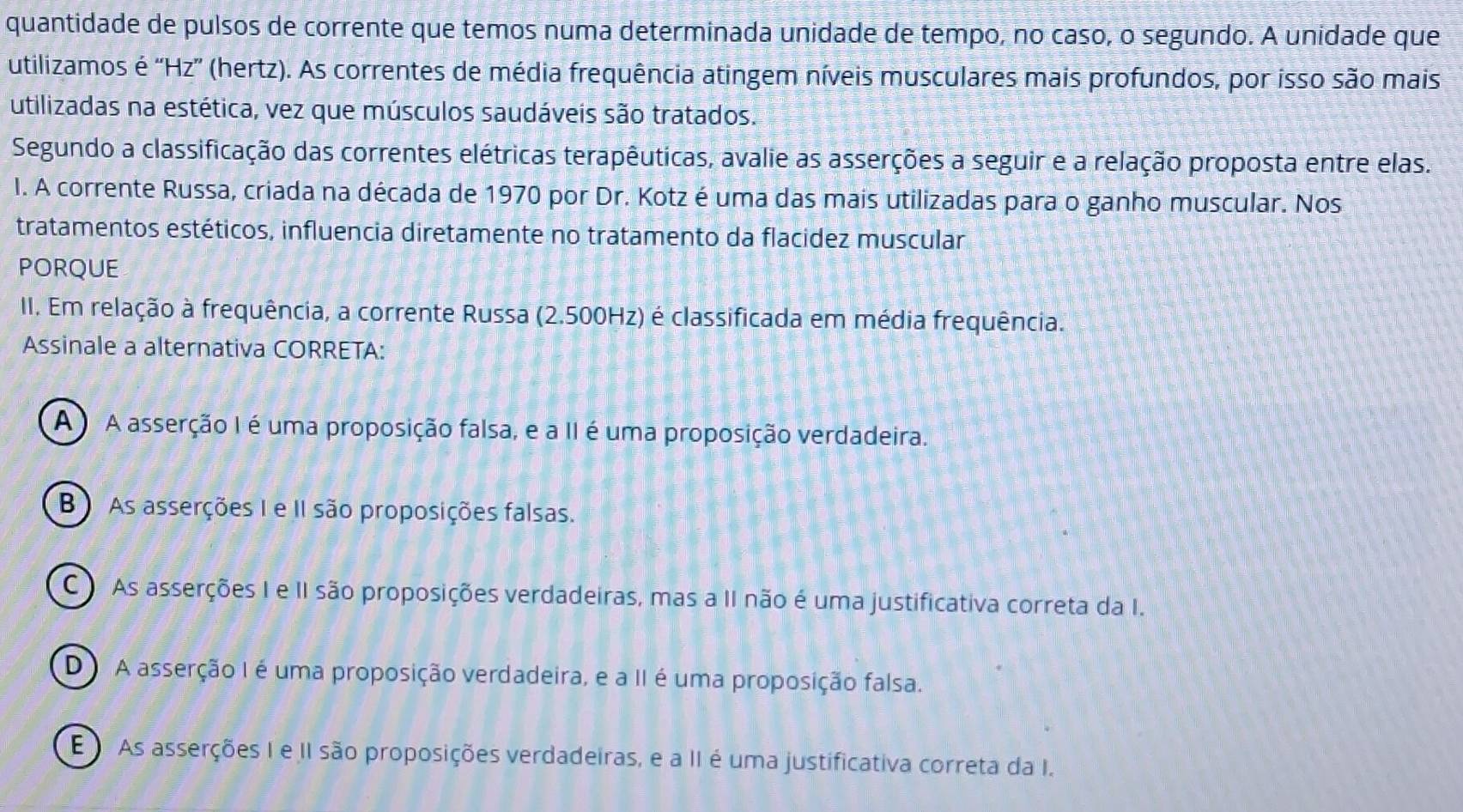 quantidade de pulsos de corrente que temos numa determinada unidade de tempo, no caso, o segundo. A unidade que
utilizamos é ''Hz” (hertz). As correntes de média frequência atingem níveis musculares mais profundos, por isso são mais
utilizadas na estética, vez que músculos saudáveis são tratados.
Segundo a classificação das correntes elétricas terapêuticas, avalie as asserções a seguir e a relação proposta entre elas.
I. A corrente Russa, criada na década de 1970 por Dr. Kotz é uma das mais utilizadas para o ganho muscular. Nos
tratamentos estéticos, influencia diretamente no tratamento da flacidez muscular
PORQUE
II. Em relação à frequência, a corrente Russa (2.500Hz) é classificada em média frequência.
Assinale a alternativa CORRETA:
A A asserção I é uma proposição falsa, e a II é uma proposição verdadeira.
B) As asserções I e II são proposições falsas.
C As asserções I e II são proposições verdadeiras, mas a II não é uma justificativa correta da I.
D A asserção I é uma proposição verdadeira, e a II é uma proposição falsa.
E As asserções I e II são proposições verdadeiras, e a II é uma justificativa correta da I.