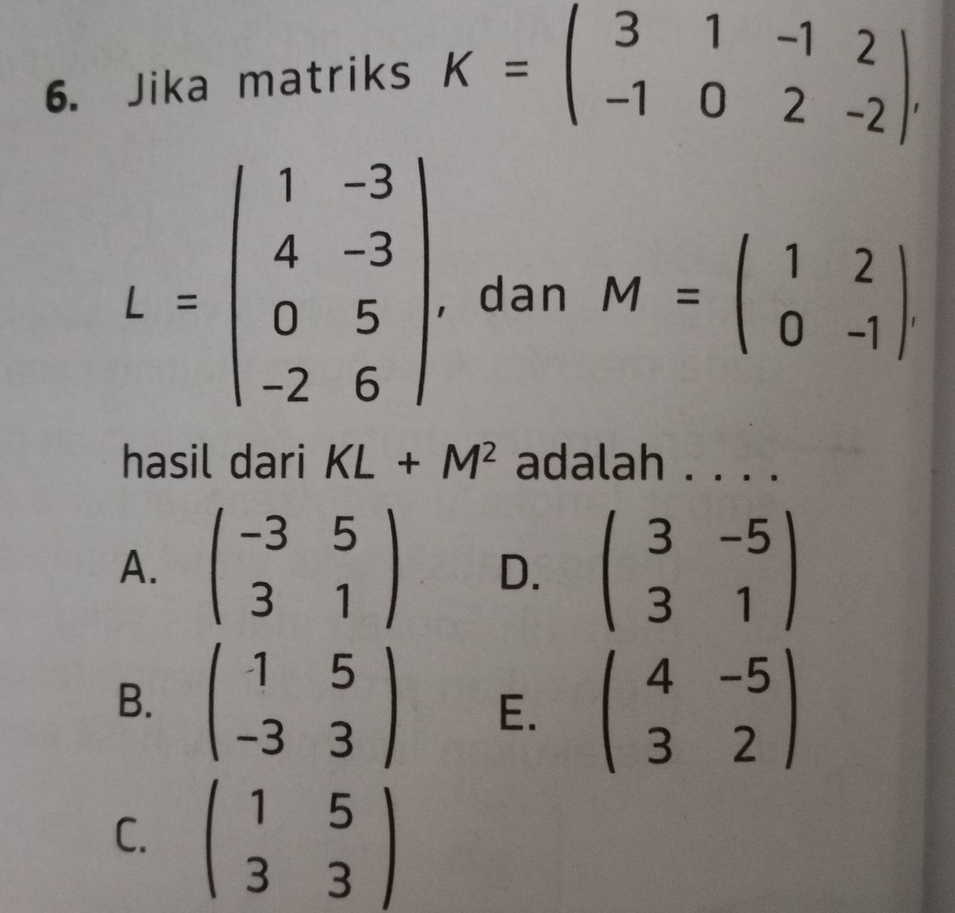 Jika matriks
K=beginpmatrix 3&1&-1&2 -1&0&2&-2endpmatrix.
L=beginpmatrix 1&-3 4&-3 0&5 -2&6endpmatrix. , dan M=beginpmatrix 1&2 0&-1endpmatrix. 
hasil dari KL+M^2 adalah . . . .
A. beginpmatrix -3&5 3&1endpmatrix beginpmatrix 3&-5 3&1endpmatrix
D.
B. beginpmatrix -1&5 -3&3endpmatrix
E. beginpmatrix 4&-5 3&2endpmatrix
C. beginpmatrix 1&5 3&3endpmatrix