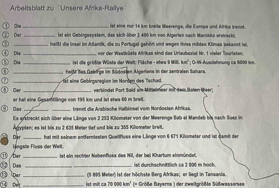 Arbeitsblatt zu `Unsere Afrika-Rallye’ 
① Die_ ist eine nur 14 km breite Meerenge, die Europa und Afrika trennt. 
② Der _ist ein Gebirgssystem, das sich über 2 400 km von Algerien nach Marokko erstreckt. 
③ _heißt die Insel im Atlantik, die zu Portugal gehört und wegen ihres milden Klimas bekannt ist. 
④ Die _vor der Westküste Afrikas sind das Urlaubsziel Nr. 1 vieler Touristen. 
⑤ Die _ ist die größte Wüste der Welt: Fläche - etwa 9 Mill. km^2; O-W-Ausdehnung ca 6000 km. 
⑥ _heißt das Gebirge im Südosten Algeriens in der zentralen Sahara. 
_ist eine Gebirgsregion im Norden des Tschad. 
⑧ Der _verbindet Port Said am Mittelmeer mit dem Roten Meer; 
er hat eine Gesamtlänge von 195 km und ist etwa 60 m breit. 
⑨ Das __trennt die Arabische Halbinsel vom Nordosten Afrikas. 
Es erstreckt sich über eine Länge von 2 253 Kilometer von der Meerenge Bab el Mandeb bis nach Suez in 
Agypten; es ist bis zu 2 635 Meter tief und bis zu 355 Kilometer breit. 
Der _hat mit seinem entferntesten Quellfluss eine Länge von 6 671 Kilometer und ist damit der 
längste Fluss der Welt. 
⑪ /ber _ist ein rechter Nebenfluss des Nil, der bei Khartum einmündet. 
⑫ Das _ist durchschnittlich ca 2 000 m hoch. 
⑬ Der _(5 895 Meter) ist der höchste Berg Afrikas; er liegt in Tansania. 
⑭ Der _ist mit ca 70000km^2 (= Größe Bayerns ) der zweitgrößte Süßwassersee