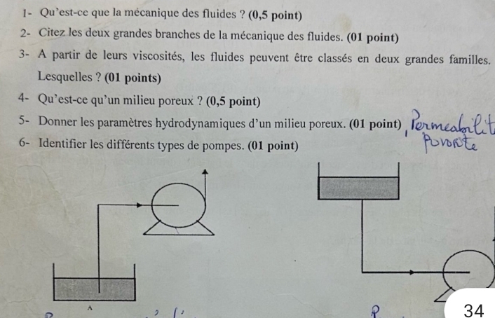 1- Qu’est-ce que la mécanique des fluides ? (0,5 point) 
2- Citez les deux grandes branches de la mécanique des fluides. (01 point) 
3- A partir de leurs viscosités, les fluides peuvent être classés en deux grandes familles. 
Lesquelles ? (01 points) 
4- Qu’est-ce qu’un milieu poreux ? (0,5 point) 
5- Donner les paramètres hydrodynamiques d’un milieu poreux. (01 point) 
6- Identifier les différents types de pompes. (01 point) 
34