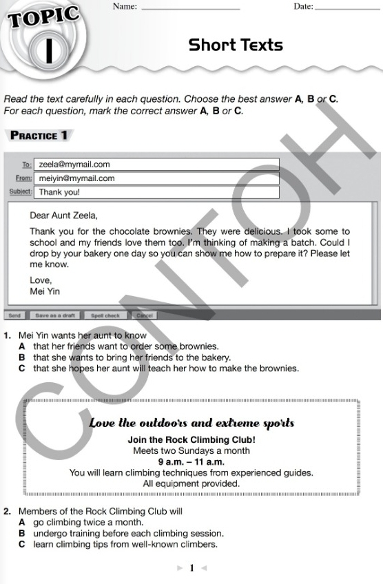 TOPIC_
Name: Date:_

Short Texts
Read the text carefully in each question. Choose the best answer A, B or C.
For each question, mark the correct answer A, B or C.
Practice 1
To: zeela@mymail.com
From: meiyin@mymail.com
Subject: Thank you!
Dear Aunt Zeela,
Thank you for the chocolate brownies. They were delicious. I took some to
school and my friends love them too. I'm thinking of making a batch. Could I
drop by your bakery one day so you can show me how to prepare it? Please let
me know.
Love,
Mei Yin
Send Save as a draft Spell check Cancel
1. Mei Yin wants her aunt to know
A that her friends want to order some brownies.
B that she wants to bring her friends to the bakery.
C that she hopes her aunt will teach her how to make the brownies.
Love the outdoors and extreme sports
Join the Rock Climbing Club!
Meets two Sundays a month
9 a.m. - 11 a.m.
You will learn climbing techniques from experienced guides.
All equipment provided.
2. Members of the Rock Climbing Club will
A go climbing twice a month.
B undergo training before each climbing session.
C learn climbing tips from well-known climbers.