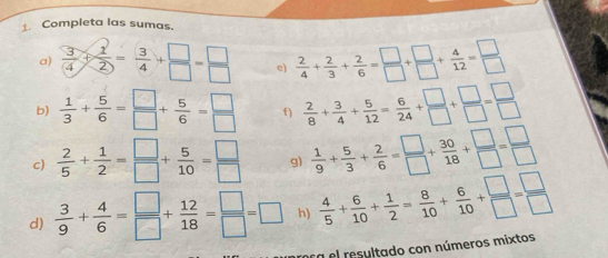 Completa las sumas. 
a)  3/4 + 1/2 = 3/4 + □ /□  = □ /□   e)  2/4 + 2/3 + 2/6 = □ /□  + □ /□  + 4/12 = □ /□  
b)  1/3 + 5/6 = □ /□  + 5/6 = □ /□   f)  2/8 + 3/4 + 5/12 = 6/24 + □ /□  + □ /□  = □ /□  
c)  2/5 + 1/2 = □ /□  + 5/10 = □ /□   g)  1/9 + 5/3 + 2/6 = □ /□  + 30/18 + □ /□  = □ /□  
d)  3/9 + 4/6 = □ /□  + 12/18 = □ /□  =□ h)  4/5 + 6/10 + 1/2 = 8/10 + 6/10 + □ /□  = □ /□  
ra el resultado con números mixtos