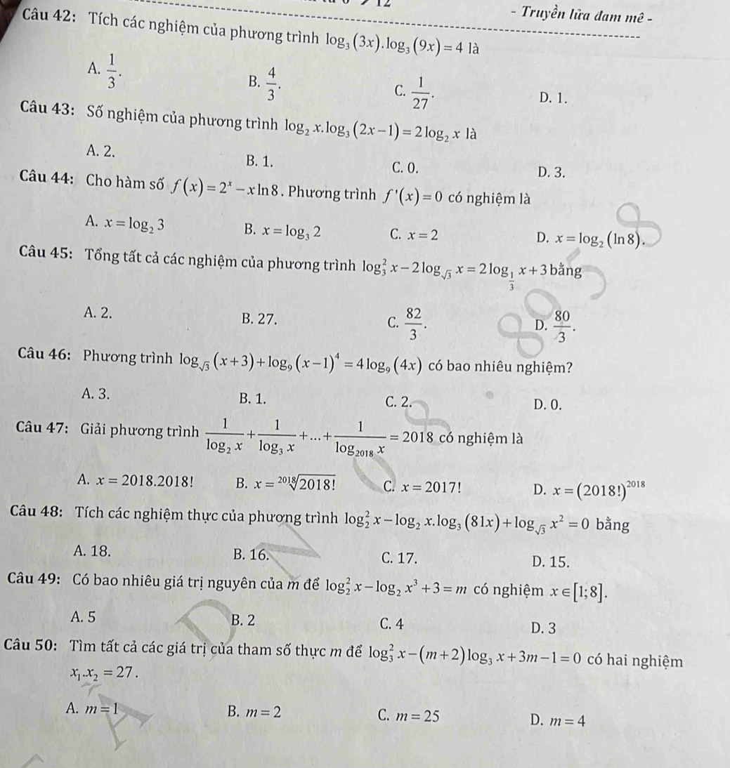 Truyền lữa đam mwidehat e-
Câu 42: Tích các nghiệm của phương trình log _3(3x).log _3(9x)=4la
A.  1/3 .
B.  4/3 .
C.  1/27 .
D. 1.
Câu 43: Số nghiệm của phương trình log _2x.log _3(2x-1)=2log _2x à
A. 2. B. 1.
C. 0. D. 3.
Câu 44: Cho hàm số f(x)=2^x-xln 8. Phương trình f'(x)=0 có nghiệm là
A. x=log _23
B. x=log _32 C. x=2 x=log _2(ln 8).
D.
Câu 45: Tổng tất cả các nghiệm của phương trình log _3^(2x-2log _sqrt(3))x=2log _ 1/3 x+3bang
A. 2. B. 27.  82/3 .
C.
D.  80/3 .
Câu 46: Phương trình log _sqrt(3)(x+3)+log _9(x-1)^4=4log _9(4x) có bao nhiêu nghiệm?
A. 3. B. 1. C. 2. D. 0.
Câu 47: Giải phương trình frac 1log _2x+frac 1log _3x+...+frac 1log _2018x=2018 có nghiệm là
A. x=2018.2018! B. x=sqrt[2018](2018!) C. x=2017 D. x=(2018!)^2018
Câu 48: Tích các nghiệm thực của phương trình log _2^(2x-log _2)x.log _3(81x)+log _sqrt(3)x^2=0 bằng
A. 18. B. 16. C. 17. D. 15.
Câu 49: Có bao nhiêu giá trị nguyên của m để log _2^(2x-log _2)x^3+3=m có nghiệm x∈ [1;8].
A. 5 B. 2
C. 4 D.3
Câu 50: Tìm tất cả các giá trị của tham số thực m để log _3^(2x-(m+2)log _3)x+3m-1=0 có hai nghiệm
x_1.x_2=27.
A. m=1 B. m=2 C. m=25 D. m=4