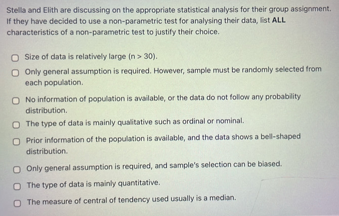 Stella and Elith are discussing on the appropriate statistical analysis for their group assignment.
If they have decided to use a non-parametric test for analysing their data, list ALL
characteristics of a non-parametric test to justify their choice.
Size of data is relatively large (n>30).
Only general assumption is required. However, sample must be randomly selected from
each population.
No information of population is available, or the data do not follow any probability
distribution.
The type of data is mainly qualitative such as ordinal or nominal.
Prior information of the population is available, and the data shows a bell-shaped
distribution.
Only general assumption is required, and sample’s selection can be biased.
The type of data is mainly quantitative.
The measure of central of tendency used usually is a median.