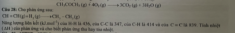 CH_3COCH_3(g)+4O_2(g)to 3CO_2(g)+3H_2O(g)
* Câu 28: Cho phản ứng sau:
CHequiv CH(g)+H_2(g)to CH_3-CH_3(g)
Năng lượng liên kết (kJ.mol^(-1)) của H-H là 436, của C-C là 347, ciaC-H là 414 và của Cequiv C là 839. Tính nhiệt 
(AH ) của phản ứng và cho biết phản ứng thu hay tỏa nhiệt.