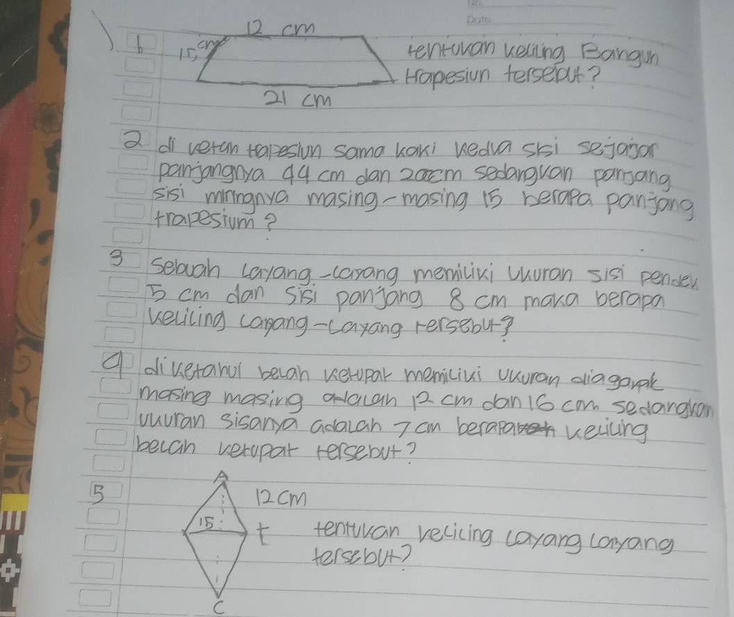 12 cm
1 b 15 cn
tentuvan kelling Bangun 
Hapesion terseft?
21 cm
2 di veran tapesion sama kaki kedua ski sejaison 
panjangnya 44 cm dan 2acm sedarguan pansang 
sisi minngnya masing-masing 15 belapa panjong 
trapesium? 
3 sebuah layang-carang memilixi uhuran sisi pende
5 cm dan sisi panjang 8 cm maka berapa 
keliling carang-cayang rersBbu? 
A divetanol becan verupar memiliui uuuran diagark 
mosing masing adacah R2 cm dan 16 can sedangran 
vuuran sisanya adacah 7 cm berapa vecicing 
becan verapar tersebut?
512 cm
tentwan velicing cayang layang 
tersebut?