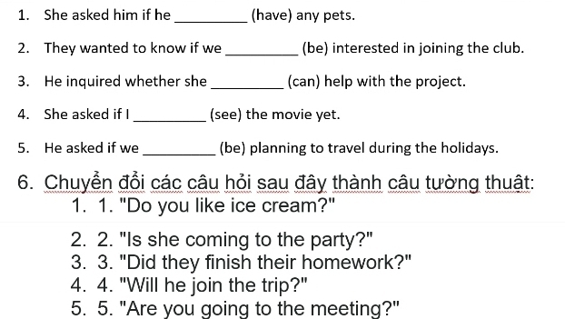 She asked him if he _(have) any pets. 
2. They wanted to know if we _(be) interested in joining the club. 
3. He inquired whether she _(can) help with the project. 
4. She asked if I _(see) the movie yet. 
5. He asked if we _(be) planning to travel during the holidays. 
6. Chuyển đổi các câu hỏi sau đây thành câu tường thuật: 
1. 1. "Do you like ice cream?" 
2. 2. "Is she coming to the party?" 
3. 3. "Did they finish their homework?" 
4. 4. "Will he join the trip?" 
5. 5. "Are you going to the meeting?"