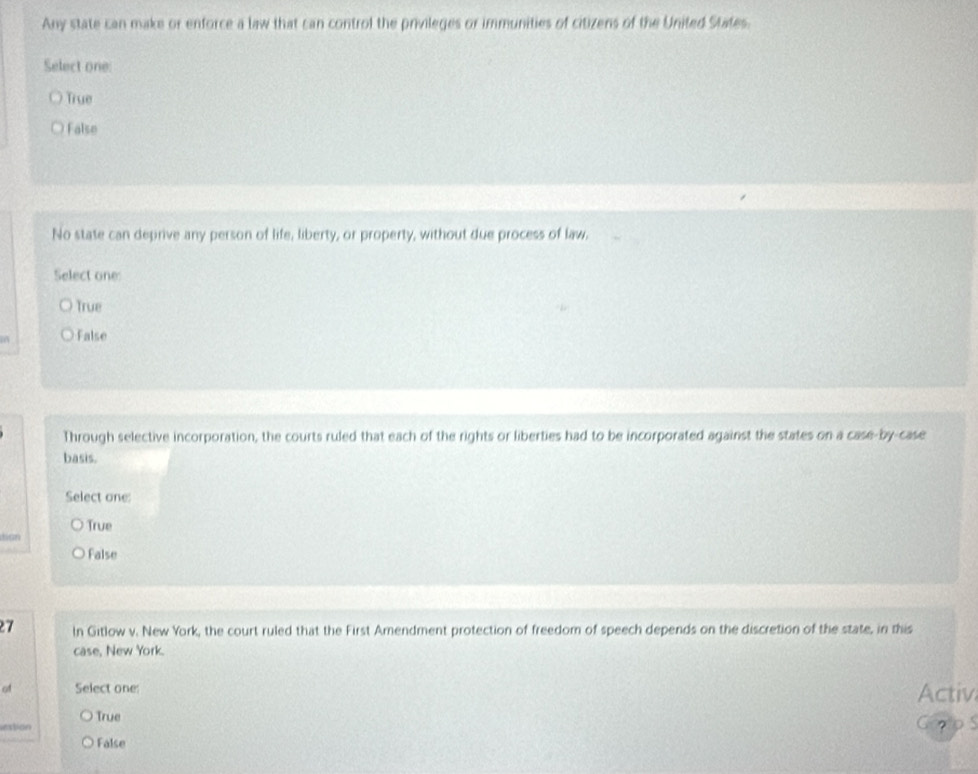 Any state can make or enforce a law that can control the privileges or immunities of citizens of the United States.
Select one:
True
False
No state can deprive any person of life, liberty, or property, without due process of law.
Select one:
True
False
Through selective incorporation, the courts ruled that each of the rights or liberties had to be incorporated against the states on a case-by-case
basis.
Select one:
True
dion
False
27 In Gitlow v. New York, the court ruled that the First Amendment protection of freedom of speech depends on the discretion of the state, in this
case, New York.
of Select one:
Activ
True
vestion
?
False