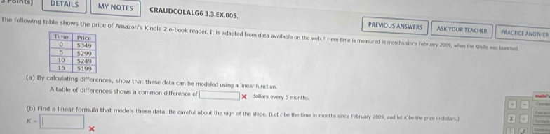 DETAILS MY NOTES CRAUDCOLALG6 3.3.EX.005. 
PREVIOUS ANSWERS ASK YOUR TEACHER PRACTICE ANOTHER 
The following table shows the price of Amazon's Kindle 2 e-book reader. It is adapted from data available on the web.† Here time is measured is months since February 2009, when the Kindle was lunched. 
(a) By calculating differences, show that these data can be modeled using a linear function. mathi"s ( 
A table of differences shows a common difference of overline □  □ × dollars every 5 months. a =
fe s 
(b) Find a linear formula that models these data. Be careful about the sign of the slope. (Let t be the time in months since February 2009, and let K be the price in doilars.) x +
k=□ _* 