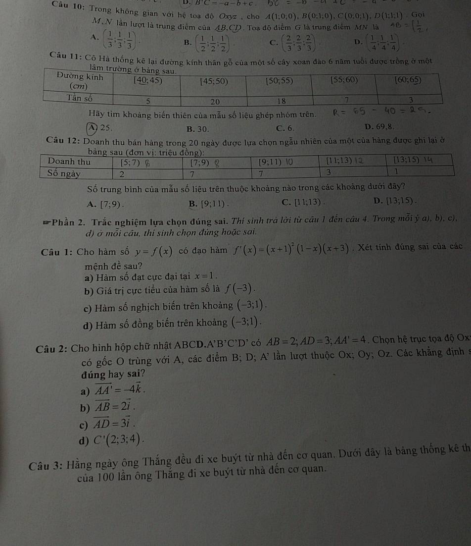 B'C=-a-b+c. 5c=-b-a
Câu 10: Trong không gian với hệ toạ độ Oxyz , cho A(1;0;0),B(0;1;0),C(0;0;1),D(1;1;1) o 
M, N lần lượt là trung điểm của AB,CD. Toa độ điểm G là trung điểm MN là
A. ( 1/3 ; 1/3 ; 1/3 ). B. ( 1/2 ; 1/2 ; 1/2 ). C. ( 2/3 ; 2/3 ; 2/3 ). D. ( 1/4 ; 1/4 ; 1/4 ).
Câu 11: Cô Hà thống kê lại đường kính thân gỗ của một số cây xoan đào 6 năm tuổi được trồng ở một
l
Hãy tìm khoảng biến thiên của mẫu số liệu ghép nhóm trên.
A25. B. 30. C. 6. D. 69,8.
Câu 12: Doanh thu bán hàng trong 20 ngày được lựa chọn ngẫu nhiên của một của hàng được ghi lại ở
Số trung bình của mẫu số liệu trên thuộc khoảng nào trong các khoảng dưới đây?
C.
A. [7;9). B. [9;11). [11;13). D. [13;15).
* Phần 2. Trắc nghiệm lựa chọn đúng sai. Thí sinh trả lời từ câu 1 đến câu 4. Trong mỗi ý a), b), c),
d) ở mỗi câu, thí sinh chọn đủng hoặc sai.
Câu 1: Cho hàm số y=f(x) có đạo hàm f'(x)=(x+1)^2(1-x)(x+3). Xét tính đúng sai của các
mệnh đề sau?
a) Hàm số đạt cực đại tại x=1.
b) Giá trị cực tiểu của hàm số là f(-3).
c) Hàm số nghịch biến trên khoảng (-3;1).
d) Hàm số đồng biến trên khoảng (-3;1).
Câu 2: Cho hình hộp chữ nhật ABCD.A' B'C'D' có AB=2;AD=3;AA'=4.  Chọn hệ trục tọa độ Ox
có gốc O trùng với A, các điểm B; D; A' lần lượt thuộc Ox; Oy; Oz. Các khẳng định s
dúng hay sai?
a) overline AA'=-4overline k.
b) vector AB=2vector i.
c) vector AD=3vector i.
d) C'(2;3;4).
Câu 3: Hằng ngày ông Thắng đều đi xe buýt từ nhà đến cơ quan. Dưới đây là bảng thống kê th
của 100 lần ông Thắng đi xe buýt từ nhà đến cơ quan.