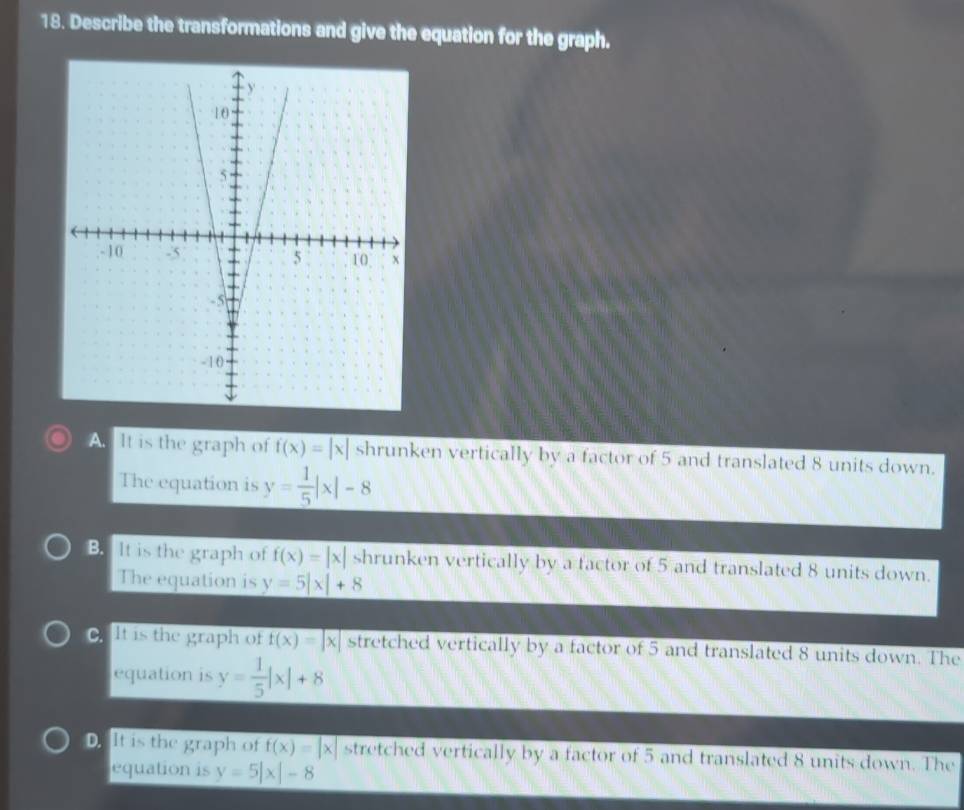 Describe the transformations and give the equation for the graph.
A. It is the graph of f(x)=|x| shrunken vertically by a factor of 5 and translated 8 units down.
The equation is y= 1/5 |x|-8
B. It is the graph of f(x)=|x| shrunken vertically by a factor of 5 and translated 8 units down.
The equation is y=5|x|+8 .It is the graph of overline f(x)=|x| stretched vertically by a factor of 5 and translated 8 units down. The
equation is y= 1/5 |x|+8
D It is the graph of f(x)=|x| stretched vertically by a factor of 5 and translated 8 units down. The
equation is y=5|x|-8