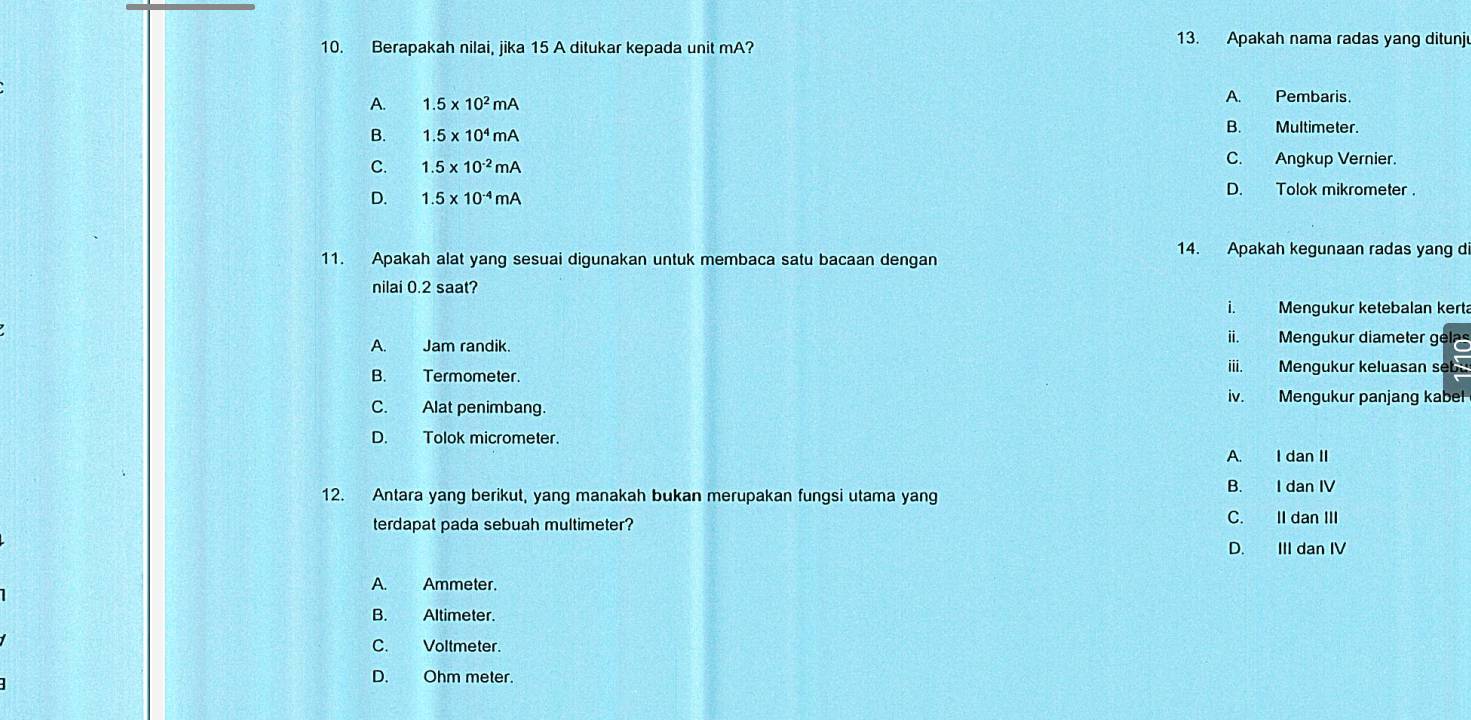 Berapakah nilai, jika 15 A ditukar kepada unit mA? 13. Apakah nama radas yang ditunj
A. 1.5* 10^2mA A. Pembaris
B. 1.5* 10^4mA
B. Multimeter.
C. 1.5* 10^(-2)mA
C. Angkup Vernier.
D. 1.5* 10^(-4)mA D. Tolok mikrometer .
14. Apakah kegunaan radas yang di
11. Apakah alat yang sesuai digunakan untuk membaca satu bacaan dengan
nilai 0.2 saat?
i. Mengukur ketebalan kerta
A. Jam randik.
ii. Mengukur diameter ge
B. Termometer. iii. Mengukur keluasan seb
iv. Mengukur panjang kabel
C. Alat penimbang.
D. Tolok micrometer.
A. I dan II
12. Antara yang berikut, yang manakah bukan merupakan fungsi utama yang B. I dan IV
terdapat pada sebuah multimeter? C. IIdan III
D. III dan IV
A. Ammeter.
B. Altimeter.
C. Voltmeter
D. Ohm meter.