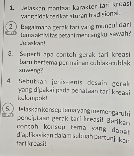 Jelaskan manfaat karakter tari kreasi 
yang tidak terikat aturan tradisional! 
2.) Bagaimana gerak tari yang muncul dari 
HOTS tema aktivitas petani mencangkul sawah? 
Jelaskan! 
3. Seperti apa contoh gerak tari kreasi 
baru bertema permainan cublak-cublak 
suweng? 
4. Sebutkan jenis-jenis desain gerak 
yang dipakai pada penataan tari kreasi 
kelompok! 
5. ) Jelaskan konsep tema yang memengaruhi 
HOTS penciptaan gerak tari kreasi! Berikan 
contoh konsep tema yang dapat 
diaplikasikan dalam sebuah pertunjukan 
tari kreasi!