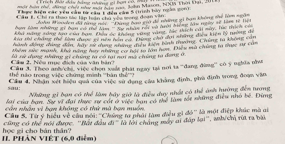 (Trích Bắt đầu bằng những gì bạn có, máy vi
một bản thể, đừng chết như một bản sao, John Mason, NXB Thời Đại, 2018)
Thực hiện các yêu cầu từ câu 1 đến câu 5 (trình bày ngắn gọn):
Câu 1. Chỉ ra thao tác lập luận chủ yếu trong đoạn văn:
John Wooden đã từng nói: 'Đừng bao giờ để những gì bạn không thể làm ngăn
bạn làm những gì bạn có thể làm.'' Sự nhàn rỗi và lười biểng lâu ngày sẽ làm tê liệt
khả năng sáng tạo của bạn. Đầu óc không vững vàng, lúc thích cái này, lúc thích cái
kia thì chắng thể làm được gì nên hồn cả. Đừng chờ đợi những điều kiện lý tưởng để
hành động đúng đắn, hãy sử dụng những điều kiện bình thường. Chúng ta không cần
thêm sức mạnh, khả năng hay những cơ hội to lớn hơn. Điều mà chúng ta thực sự cần
là sử dụng những gì chúng ta có tại nơi mà chúng ta đang ở.
Câu 2. Nêu mục đích của văn bản?
Câu 3. Theo anh/chị, việc chọn xuất phát ngay tại nơi ta “đang đứng” có ý nghĩa như
thế nào trong việc chứng minh “bản thể”?
Câu 4. Nhận xét hiệu quả của việc sử dụng câu khẳng định, phủ định trong đoạn văn
sau:
Những gì bạn có thể làm bây giờ là điều duy nhất có thể ảnh hưởng đến tương
lai của bạn. Sự vĩ đại thực sự cốt ở việc bạn có thể làm tốt những điều nhỏ bé. Đừng
cằn nhằn vì bạn không có thứ mà bạn muốn.
Câu 5. Từ ý hiểu về câu nói: “Chúng ta phải làm điều gì đó” là một điệp khúc mà ai
cũng có thể nói được. “Bắt đầu đi” là lời chăng máy ai đáp lại”, anh/chị rút ra bài
học gì cho bản thân?
II. PHÀN VIÉT (6,0 điểm)