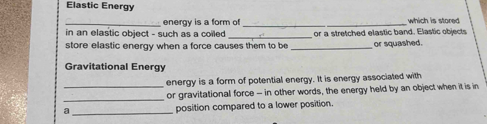 Elastic Energy 
_energy is a form of _which is stored 
in an elastic object - such as a coiled_ or a stretched elastic band. Elastic objects 
store elastic energy when a force causes them to be _or squashed. 
Gravitational Energy 
_energy is a form of potential energy. It is energy associated with 
_or gravitational force - in other words, the energy held by an object when it is in 
a _position compared to a lower position.