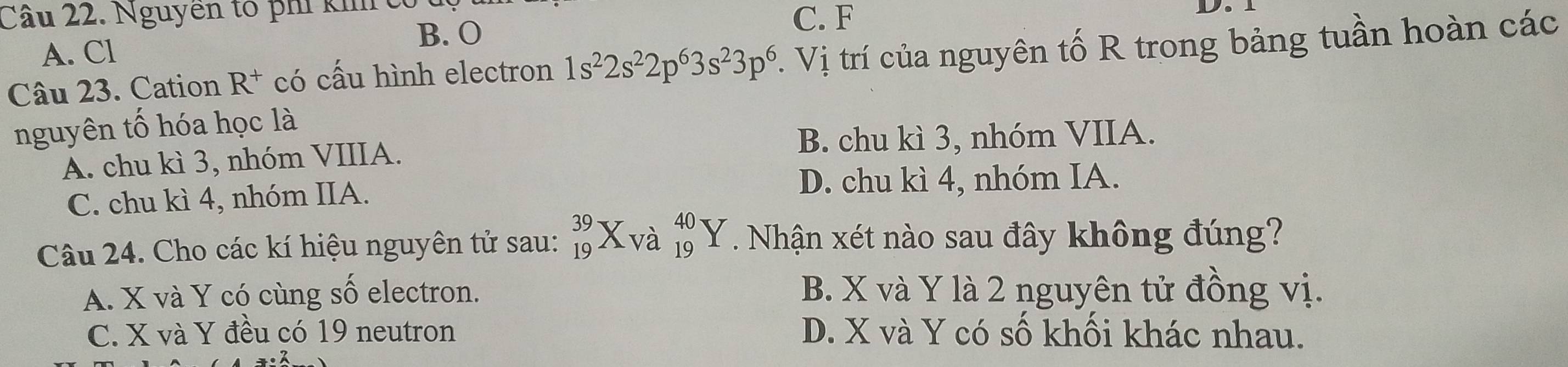 Nguyễn tố phí kh c C. F
D.
B. O
A. Cl
Câu 23. Cation R^+ có cấu hình electron 1s^22s^22p^63s^23p^6 Vị trí của nguyên tố R trong bảng tuần hoàn các
nguyên tố hóa học là
A. chu kì 3, nhóm VIIIA. B. chu kì 3, nhóm VIIA.
C. chu kì 4, nhóm IIA.
D. chu kì 4, nhóm IA.
Câu 24. Cho các kí hiệu nguyên tử sau: _(19)^(39)X_(Va)^(40)Y. Nhận xét nào sau đây không đúng?
A. X và Y có cùng số electron. B. X và Y là 2 nguyên tử đồng vị.
C. X và Y đều có 19 neutron D. X và Y có số khối khác nhau.
7· 3