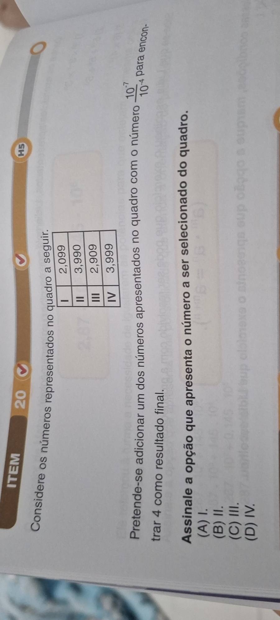 ITEM
20
H5
Considere os números representados no quadro a seguir.
Pretende-se adicionar um dos números apresentados no quadro com o número  (10^(-7))/10^(-4)  4 para encon-
trar 4 como resultado final.
Assinale a opção que apresenta o número a ser selecionado do quadro.
(A) I.
(B)Ⅱ.
(C)Ⅲ.
(D) IV.