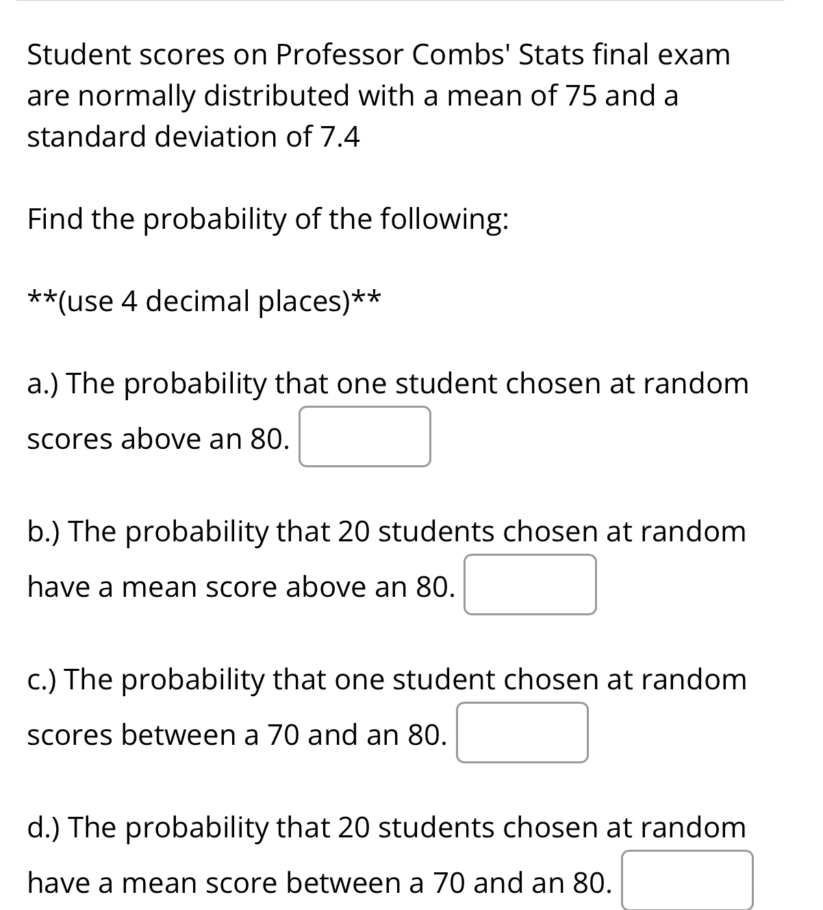 Student scores on Professor Combs' Stats final exam
are normally distributed with a mean of 75 and a
standard deviation of 7.4
Find the probability of the following:
**(use 4 decimal places)**
a.) The probability that one student chosen at random
scores above an 80.
b.) The probability that 20 students chosen at random
have a mean score above an 80.
c.) The probability that one student chosen at random
scores between a 70 and an 80.
d.) The probability that 20 students chosen at random
have a mean score between a 70 and an 80.