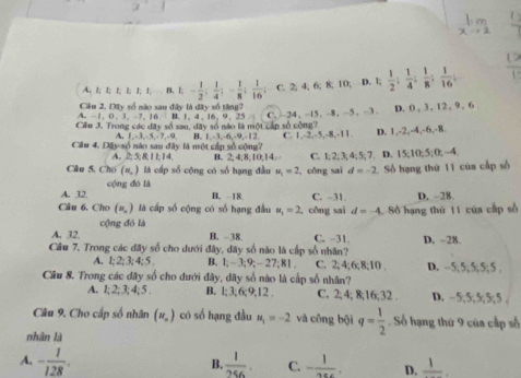 A. 1; l; 1; l; 1; 1; . B. l; 1;- 1/2 ; 1/4 ;- 1/8 ; 1/16 ; C. 2; 4; 6; 8; 10;^- 3.1; 1/2 ; 1/4 ; 1/8 ; 1/16 ;  12/1 
Cầu 2. Dây số nào sau đây là đây số tăng?
A,-1,0,3,-7,16,8,1,4,16,9,25.1 C. -24,-15,-8,-5,-3 a   D. 0, 3, 12, 9 , 6
Cầu 3. Trong các đây số sau, dây số nào là mội cấp số cộng?
A. I,-3,-5,-7,-9, B. 1,-3,-6,-9,-12, C. I,-2,-5,-8,-11, D. 1,-2,-4,-6,-8.
Cu 4, 28y-5 n não sau đây là một Apsbc (ng? D. 15:105 k, 0, -4 .
A 2:5,8,11,14 B. 2,4,8,10, 4. C. 1;2;3;4;5;7
Câu 5, Cho (n,) là cấp số cộng có số hạng đầu u_1=2!, công sai d=-2 : Số hạng thứ 11 của cấp số
A. 32.  cộng đó là
B. -18. C. -31. D, -28.
Câu 6. Cho (n,) là cấp số cộng có số hạng đầu u_1=2 , công sai d=-4 Số hạng thứ 11 của cấp số
A. 32. cộng đó là
B. 38. C. -31.
Câu 7. Trong các đãy số cho dưới đây, dãy số não là cấp số nhân? D. ~28.
A. l; 2; 3; 4; 5 B. 1;-3;9;-2?;81 C. 2; 4;6;8;10 . D. --5;5;5; 5;5 .
Câu 8. Trong các dãy số cho dưới đây, dãy số nào là cấp số nhân? D. - 5;5; 5; 5;5 .
A. 1; 2;3; 4; 5 . B. l;3; 6;9;12 . C. 2; 4; 8;16;32 .
Câu 9. Cho cấp số nhân (u_n) có số hạng đầu u_1=-2 và công bội q= 1/2 . Số hạng thứ 9 của cấp số
nhân là
B.
A. - 1/128 .  1/256 . C. - 1/200 . D. frac 1.