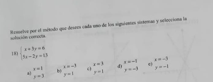 Resuelve por el método que desees cada uno de los siguientes sistemas y selecciona la
solución correcta.
18) beginarrayl x+3y=6 5x-2y=13endarray.
x=3 x=-1 x=-3
x=1 x=-3 c) d) c)
a) b) y=1 y=1 y=-3 y=-1
y=3