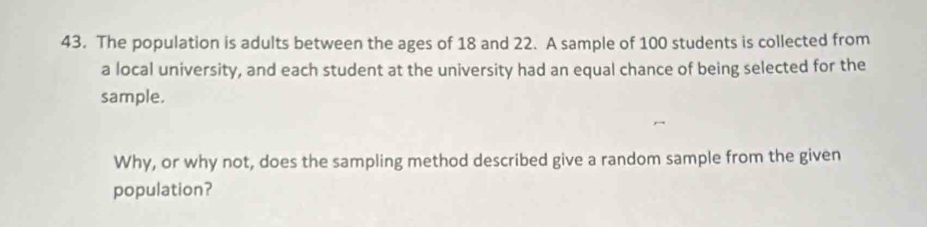 The population is adults between the ages of 18 and 22. A sample of 100 students is collected from 
a local university, and each student at the university had an equal chance of being selected for the 
sample. 
Why, or why not, does the sampling method described give a random sample from the given 
population?