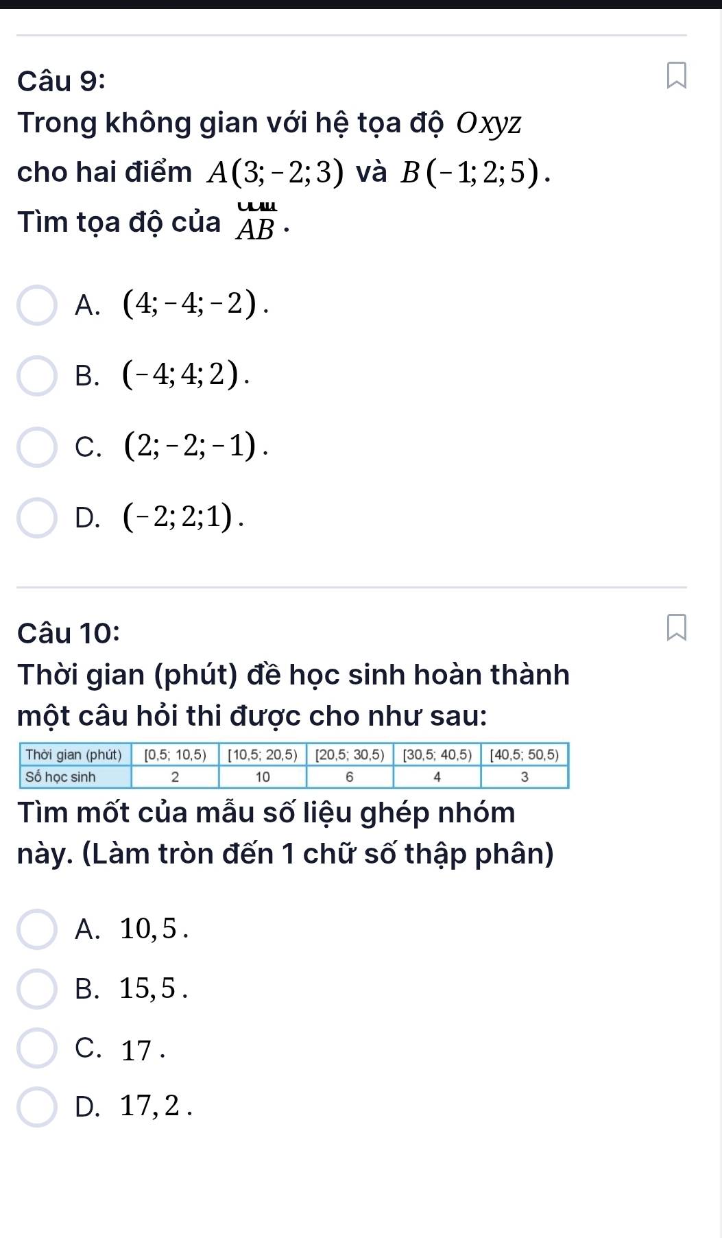 Trong không gian với hệ tọa độ Oxyz
cho hai điểm A(3;-2;3) và B(-1;2;5).
Tìm tọa độ của beginarrayr uu AB· endarray
A. (4;-4;-2).
B. (-4;4;2).
C. (2;-2;-1).
D. (-2;2;1).
Câu 10:
Thời gian (phút) đề học sinh hoàn thành
một câu hỏi thi được cho như sau:
Tìm mốt của mẫu số liệu ghép nhóm
này. (Làm tròn đến 1 chữ số thập phân)
A. 10,5 .
B. 15, 5 .
C. 17 .
D. 17, 2 .