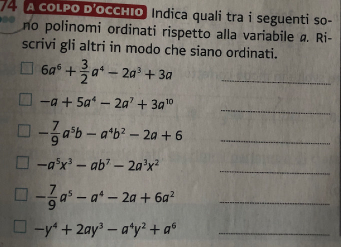 A COLPO D’OCCHIO Indica quali tra i seguenti so- 
no polinomi ordinati rispetto alla variabile a. Ri- 
scrivi gli altri in modo che siano ordinati.
6a^6+ 3/2 a^4-2a^3+3a _ 
_
-a+5a^4-2a^7+3a^(10)
- 7/9 a^5b-a^4b^2-2a+6 _
-a^5x^3-ab^7-2a^3x^2 _
- 7/9 a^5-a^4-2a+6a^2 _ 
_ -y^4+2ay^3-a^4y^2+a^6