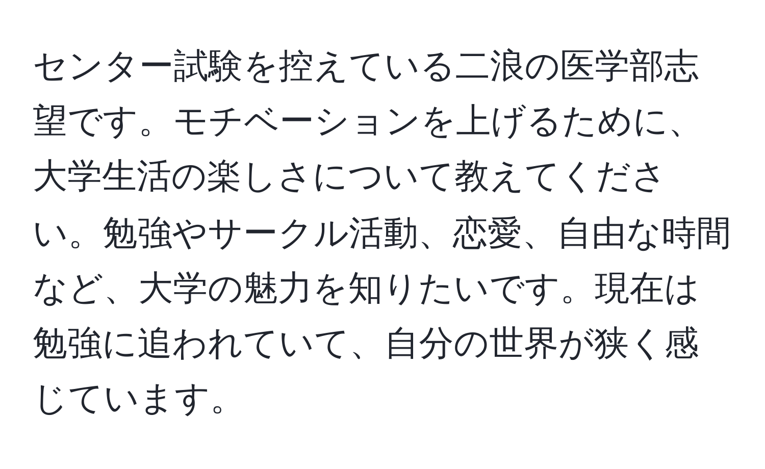 センター試験を控えている二浪の医学部志望です。モチベーションを上げるために、大学生活の楽しさについて教えてください。勉強やサークル活動、恋愛、自由な時間など、大学の魅力を知りたいです。現在は勉強に追われていて、自分の世界が狭く感じています。