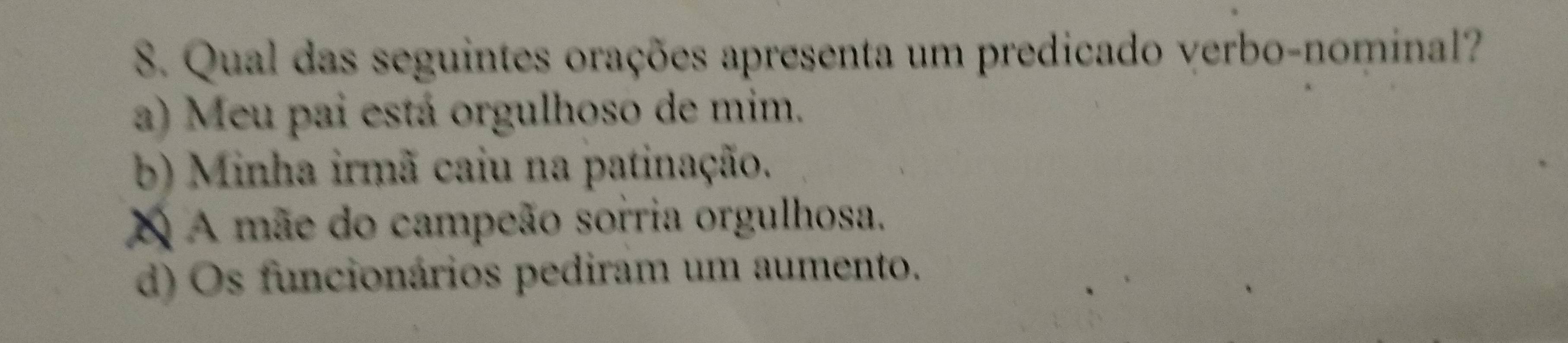 Qual das seguintes orações apresenta um predicado verbo-nominal?
a) Meu pai está orgulhoso de mim.
b) Minha irmã caiu na patinação.
X A mãe do campeão sorria orgulhosa.
d) Os funcionários pediram um aumento.