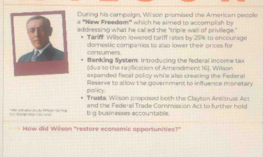 During his campaign, Wi son promised the American people 
a "New Freedom" which he airned to accomplish by 
addressing what he called the "triple wall of privilege." 
Tariff: Wilson lowered tariff rates by 25% to encourage 
domestic companies to also lower their prices for 
consumers. 
Banking System: Introducing the federal income tax 
(due to the ratification of Amendment 16), Wilson 
expanded fiscal policy while also creating the Federal 
Reserve to allow the government to influence monetary 
policy. 
Trusts: Wilson proposed both the Clayton Antitrust Act 
and the Federal Trade Commission Act to further hold 
=o Wanal War Cc wh '' A at o study Wetr''' de ' big businesses accountable. 
How did Wilson “restore economic opportunities?”