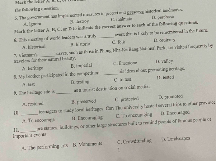 Mark the letter A, B, C, of
the following question.
5. The government has implemented measures to protect and preserve historical landmarks.
A. ignore B. destroy C. maintain D. purchase
Mark the letter A, B, C, or D to indicate the correct answer to each of the following questions.
6. This meeting of world leaders was a truly _event that is likely to be remembered in the future.
A. historical B. historic C. folk D. ordinary
7. Vietnam's_ caves, such as those in Phong Nha-Ke Bang National Park, are visited frequently by
travelers for their natural beauty.
A. heritage B. imperial C. limestone D. valley
8. My brother participated in the competition _his ideas about promoting heritage.
A. test B. testing C. to test D. tested
9. The heritage site is _as a tourist destination on social media.
A. restored B. preserved C. protected D. promoted
10. _teenagers to study local heritages, Can Tho university hosted several trips to other province
A. To encourage B. Encouraging C. To encouraging D. Encouraged
11. _are statues, buildings, or other large structures built to remind people of famous people or
important events
A. The performing arts B. Monuments C. Crowdfunding D. Landscapes
1