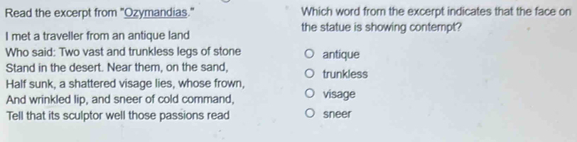 Read the excerpt from "Ozymandias." Which word from the excerpt indicates that the face on
the statue is showing contempt?
I met a traveller from an antique land
Who said: Two vast and trunkless legs of stone antique
Stand in the desert. Near them, on the sand, trunkless
Half sunk, a shattered visage lies, whose frown,
And wrinkled lip, and sneer of cold command, visage
Tell that its sculptor well those passions read sneer