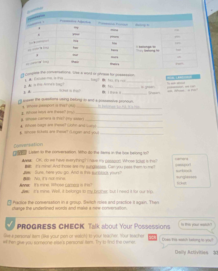 Complete the conversations. Use a word or phrase for possession 
1. A: Excuse me, is this _bag? B: No, it's not _REAL LANGUAße 
2. A: Is this Anna's bag? _is green possession, we can To ask about 
B: No, 
ticket is this? 
3. A: _B: I think it _Shawn. ask, Whose.. is this? 
Answer the questions using belong to and a possessive pronoun. 
1. Whose passport is this? (Ali) _It belongs to Ali. It's his._ 
2. Whose keys are these? (my)_ 
3. Whose camera is this? (my sister)_ 
4. Whose bags are these? (John and Lucy)_ 
5. Whose tickets are these? (Logan and you)_ 
Conversation 
2 Listen to the conversation. Who do the items in the box belong to? 
Anna: OK, do we have everything? I have my passport. Whose ticket is this? camera 
Bill: It's mine! And those are my sunglasses. Can you pass them to me? passport 
Jim: Sure, here you go. And is this sunblock yours? sunblock 
Bill: No, it's not mine. sunglasses 
Anna: It's mine. Whose camera is this? ticket 
Jim: It's mine. Well, it belongs to my brother, but I need it for our trip. 
Practice the conversation in a group. Switch roles and practice it again. Then 
change the underlined words and make a new conversation. 
PROGRESS CHECK Talk about Your Possessions ls this your watch? 
Give a personal item (like your pen or watch) to your teacher. Your teacher 
will then give you someone else's personal item. Try to find the owner. SCR Does this watch belong to you? 
Daily Activities 33