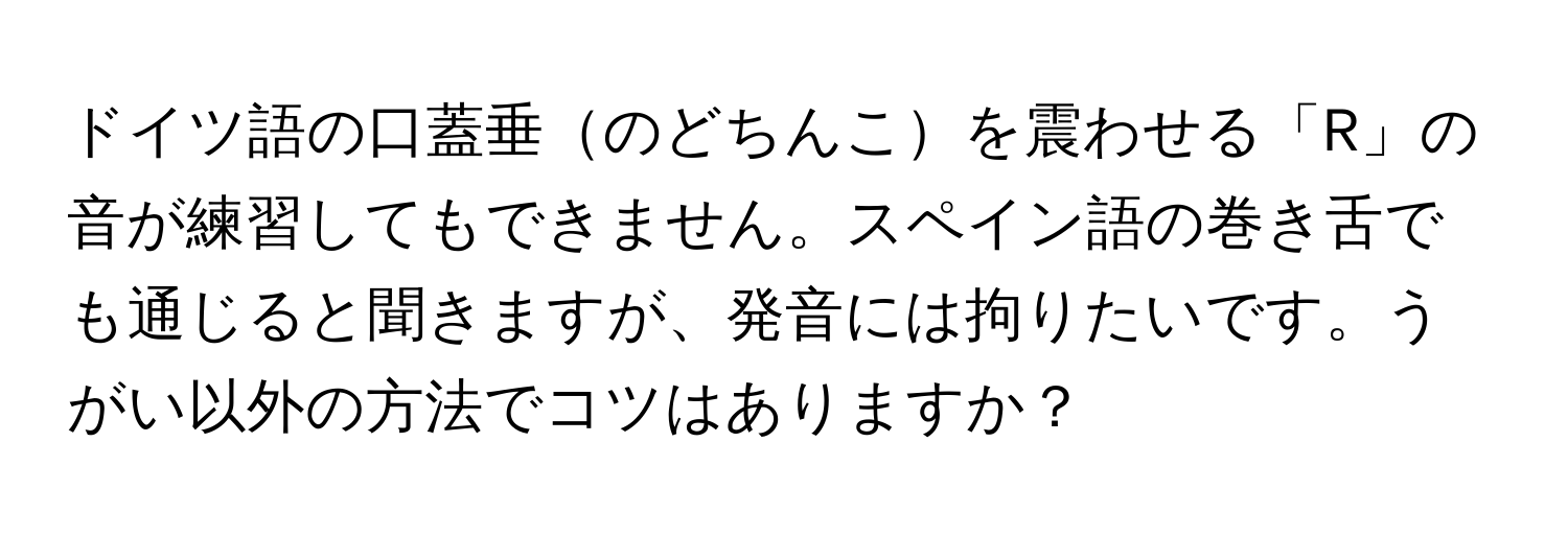 ドイツ語の口蓋垂のどちんこを震わせる「R」の音が練習してもできません。スペイン語の巻き舌でも通じると聞きますが、発音には拘りたいです。うがい以外の方法でコツはありますか？