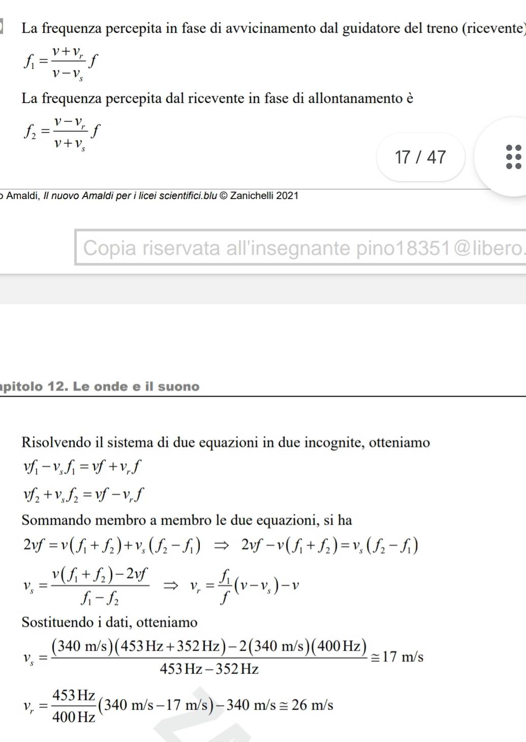 La frequenza percepita in fase di avvicinamento dal guidatore del treno (ricevente)
f_1=frac v+v_rv-v_sf
La frequenza percepita dal ricevente in fase di allontanamento è
f_2=frac v-v_rv+v_sf
17 / 47
o Amaldi, Il nuovo Amaldi per i licei scientifici.blu © Zanichelli 2021
Copia riservata all'insegnante pino18351@libero.
pitolo 12. Le onde e il suono
Risolvendo il sistema di due equazioni in due incognite, otteniamo
vf_1-v_sf_1=vf+v_rf
vf_2+v_sf_2=vf-v_rf
Sommando membro a membro le due equazioni, si ha
2vf=v(f_1+f_2)+v_s(f_2-f_1)Rightarrow 2vf-v(f_1+f_2)=v_s(f_2-f_1)
v_s=frac v(f_1+f_2)-2vff_1-f_2Rightarrow v_r=frac f_1f(v-v_s)-v
Sostituendo i dati, otteniamo
v_s= ((340m/s)(453Hz+352Hz)-2(340m/s)(400Hz))/453Hz-352Hz ≌ 17m/s
v_r= 453Hz/400Hz (340m/s-17m/s)-340m/s≌ 26m/s