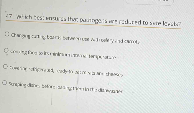 47 . Which best ensures that pathogens are reduced to safe levels?
Changing cutting boards between use with celery and carrots
Cooking food to its minimum internal temperature
Covering refrigerated, ready-to-eat meats and cheeses
Scraping dishes before loading them in the dishwasher