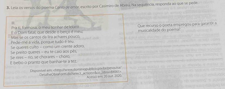 Leia os versos do poema Canto de amor, escrito por Casimiro de Abreu. Na sequência, responda ao que se pede. 
III. 
Pra ti, formosa, o meu sonhar de louco Que recurso o poeta empregou para garantir a 
E o Dom fatal, que desde o berço é meu; musicalidade do poema? 
Mas se os cantos da lira achares pouco, 
Pede-me a vida, porque tudo é teu. 
Se queres culto - como um crente adoro, 
Se preito queres - eu te caio aos pés, 
Se rires - rio, se chorares - choro, 
E bebo o pranto que banhar-te a tez. 
Disponível em:. 
Acesso em: 20 out. 2020.