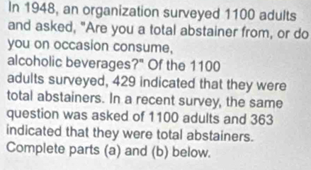 In 1948, an organization surveyed 1100 adults 
and asked, "Are you a total abstainer from, or do 
you on occasion consume, 
alcoholic beverages?" Of the 1100
adults surveyed, 429 indicated that they were 
total abstainers. In a recent survey, the same 
question was asked of 1100 adults and 363
indicated that they were total abstainers. 
Complete parts (a) and (b) below.