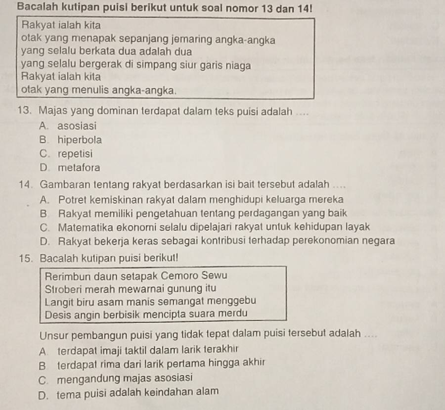 Bacalah kutipan puisi berikut untuk soal nomor 13 dan 14!
Rakyat ialah kita
otak yang menapak sepanjang jemaring angka-angka
yang selalu berkata dua adalah dua
yang selalu bergerak di simpang siur garis niaga
Rakyat ialah kita
otak yang menulis angka-angka.
13. Majas yang dominan terdapat dalam teks puisi adalah ....
A. asosiasi
B. hiperbola
C. repetisi
D metafora
14. Gambaran tentang rakyat berdasarkan isi bait tersebut adalah ....
A. Potret kemiskinan rakyat dalam menghidupi keluarga mereka
B Rakyat memiliki pengetahuan tentang perdagangan yang baik
C. Matematika ekonomi selalu dipelajari rakyat untuk kehidupan layak
D. Rakyat bekerja keras sebagai kontribusi terhadap perekonomian negara
15. Bacalah kutipan puisi berikut!
Rerimbun daun setapak Cemoro Sewu
Stroberi merah mewarnai gunung itu
Langit biru asam manis semangat menggebu
Desis angin berbisik mencipta suara merdu
Unsur pembangun puisi yang tidak tepat dalam puisi tersebut adalah ....
A. terdapat imaji taktil dalam larik terakhir
B terdapat rima dari larik pertama hingga akhir
C. mengandung majas asosiasi
D. tema puisi adalah keindahan alam