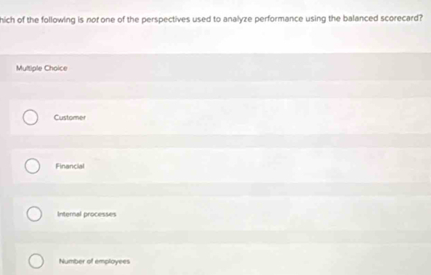 hich of the following is not one of the perspectives used to analyze performance using the balanced scorecard?
Multiple Choice
Customer
Financial
Internal processes
Number of employees