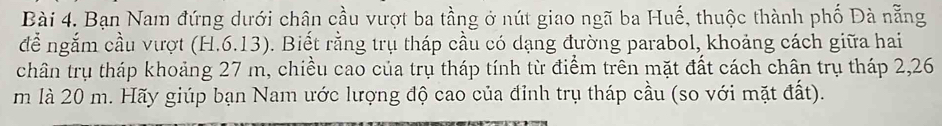 Bạn Nam đứng dưới chân cầu vượt ba tầng ở nút giao ngã ba Huế, thuộc thành phố Đà nẵng 
đễ ngắm cầu vượt (H.6.13). 0. Biết rằng trụ tháp cầu có dạng đường parabol, khoảng cách giữa hai 
chân trụ tháp khoảng 27 m, chiều cao của trụ tháp tính từ điểm trên mặt đất cách chân trụ tháp 2,26
m là 20 m. Hãy giúp bạn Nam ước lượng độ cao của đỉnh trụ tháp cầu (so với mặt đất).