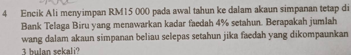 Encik Ali menyimpan RM15 000 pada awal tahun ke dalam akaun simpanan tetap di 
Bank Telaga Biru yang menawarkan kadar faedah 4% setahun. Berapakah jumlah 
wang dalam akaun simpanan beliau selepas setahun jika faedah yang dikompaunkan
3 bulan sekali?