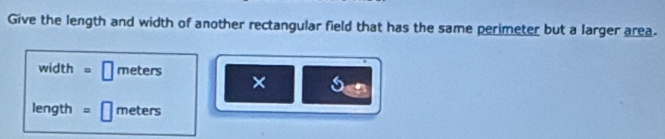 Give the length and width of another rectangular field that has the same perimeter but a larger area. 
width □ meters × 6
length = | meters
