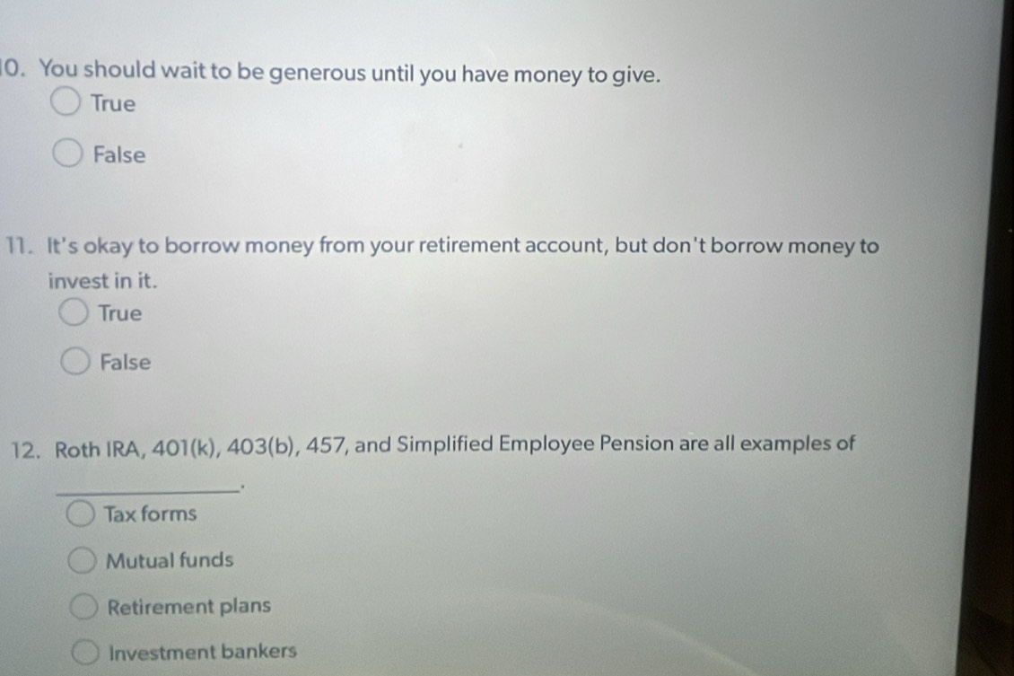 You should wait to be generous until you have money to give.
True
False
11. It's okay to borrow money from your retirement account, but don't borrow money to
invest in it.
True
False
12. Roth IRA, 401(k), 403(b), 457, and Simplified Employee Pension are all examples of
_.
Tax forms
Mutual funds
Retirement plans
Investment bankers