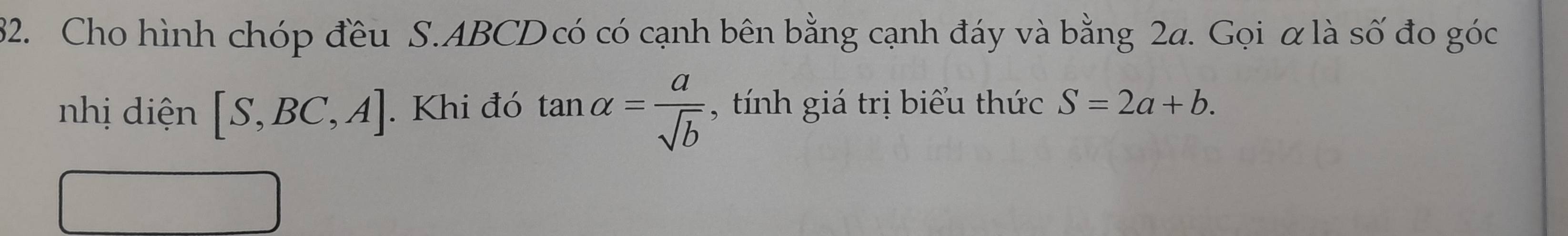 Cho hình chóp đều S. ABCD có có cạnh bên bằng cạnh đáy và bằng 2a. Gọi α là số đo góc 
nhị diện [S,BC,A]. Khi đó tan alpha = a/sqrt(b)  , tính giá trị biểu thức S=2a+b.