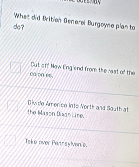 What did British General Burgoyne plan to
do?
Cut off New England from the rest of the
colonies.
Divide America into North and South at
the Mason Dixon Line.
Take over Pennsylvania.