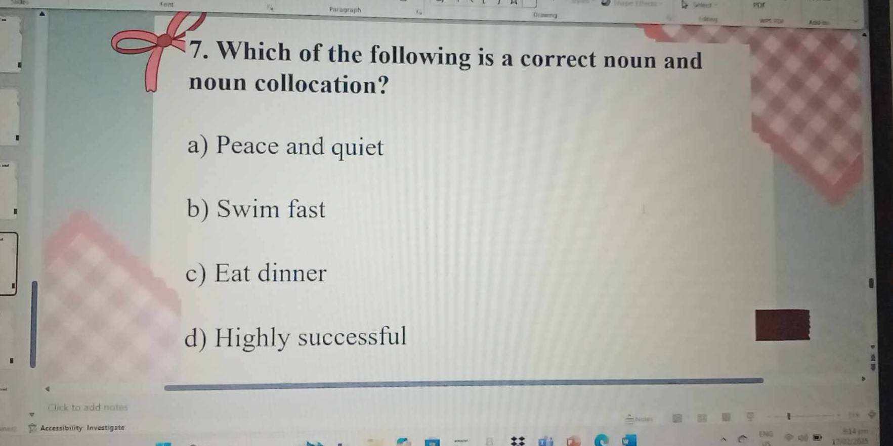 Ano 
7. Which of the following is a correct noun and
noun collocation?
a) Peace and quiet
b) Swim fast
c) Eat dinner
d) Highly successful
Click to add notes
Accessibility Investigate